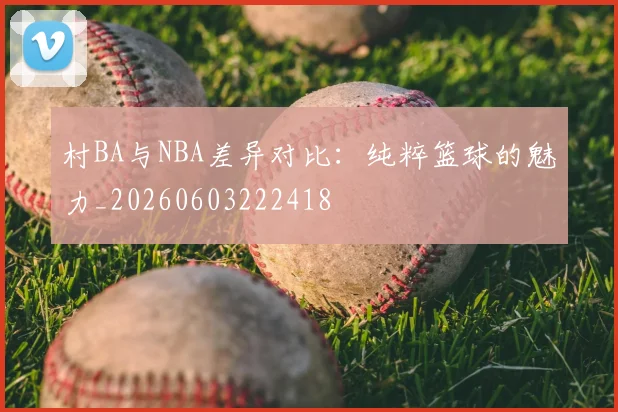 村BA与NBA差异对比：纯粹篮球的魅力_20260603222418