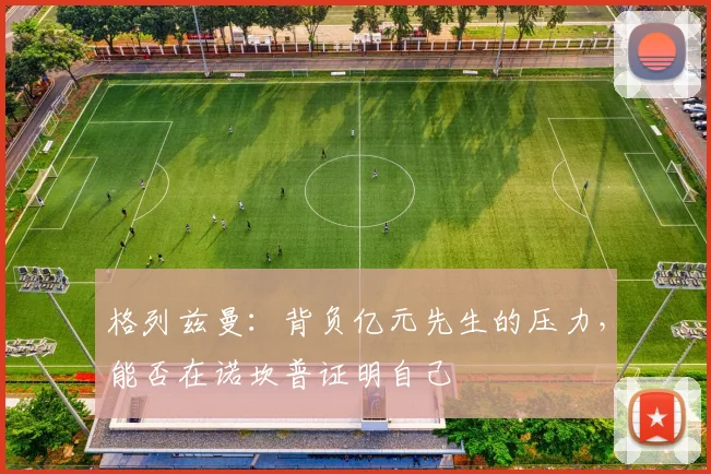 格列兹曼：背负亿元先生的压力，能否在诺坎普证明自己