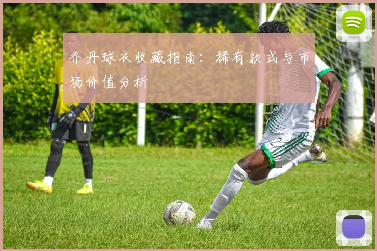 乔丹球衣收藏指南：稀有款式与市场价值分析