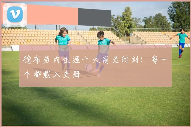 德布劳内生涯十大高光时刻：每一个都载入史册