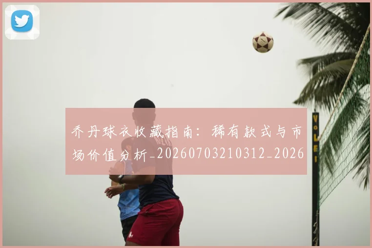 乔丹球衣收藏指南：稀有款式与市场价值分析_20260703210312_20260716192243