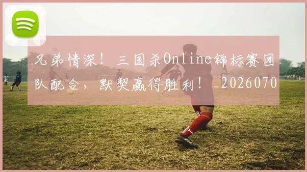 兄弟情深！三国杀Online锦标赛团队配合，默契赢得胜利！_20260703214300_20260718003751