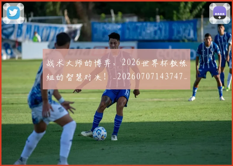 战术大师的博弈，2026世界杯教练组的智慧对决！_20260707143747_20260723181643