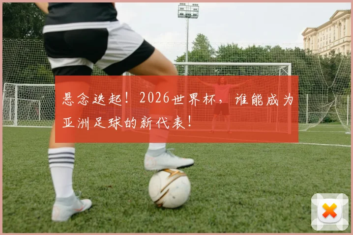 悬念迭起！2026世界杯，谁能成为亚洲足球的新代表！