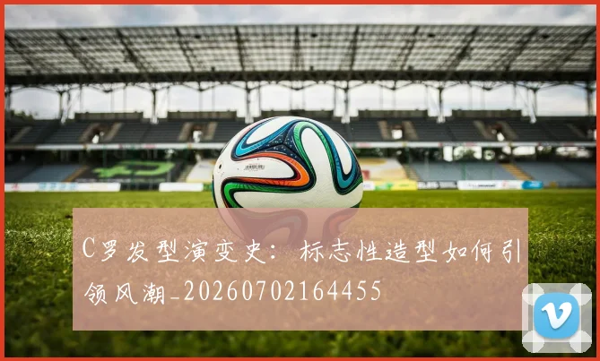 C罗发型演变史：标志性造型如何引领风潮_20260702164455