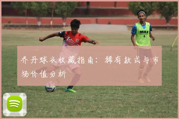乔丹球衣收藏指南：稀有款式与市场价值分析