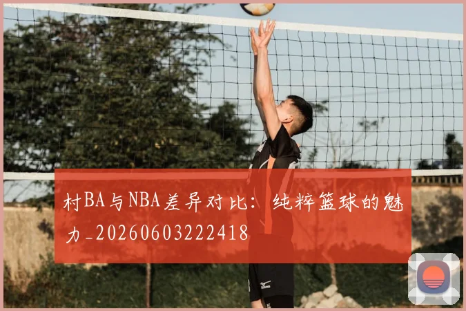 村BA与NBA差异对比：纯粹篮球的魅力_20260603222418