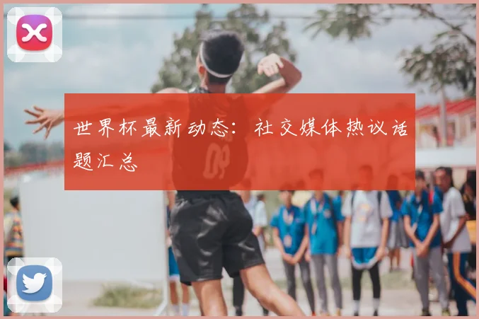 世界杯最新动态：社交媒体热议话题汇总