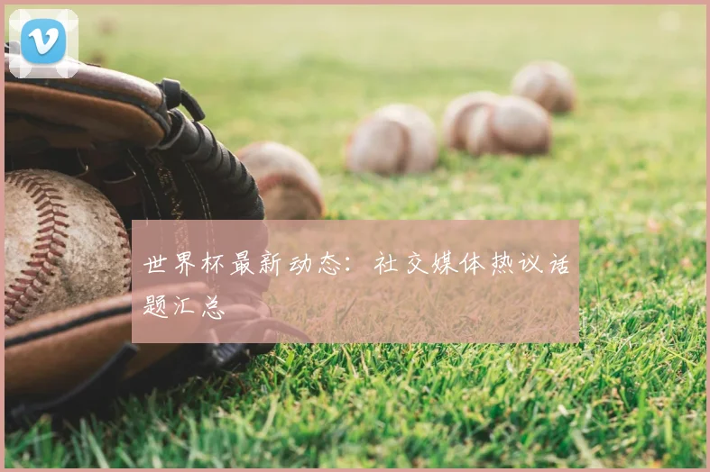 世界杯最新动态：社交媒体热议话题汇总