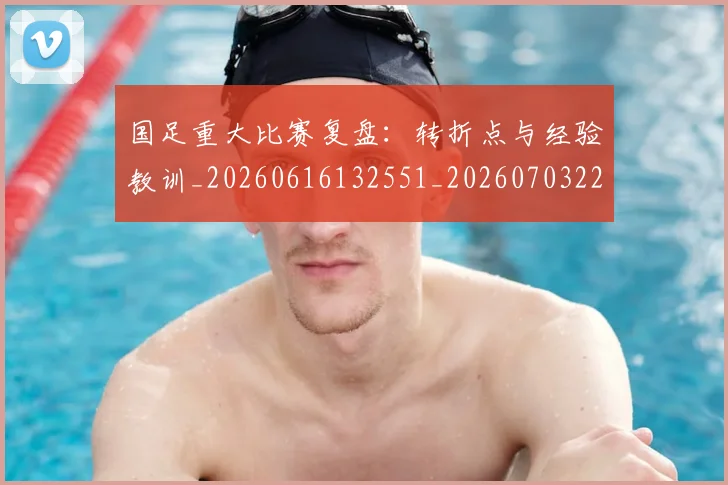 国足重大比赛复盘：转折点与经验教训_20260616132551_20260703224507