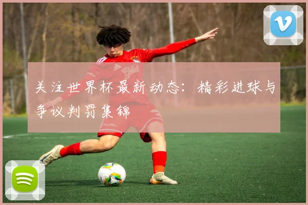 关注世界杯最新动态：精彩进球与争议判罚集锦