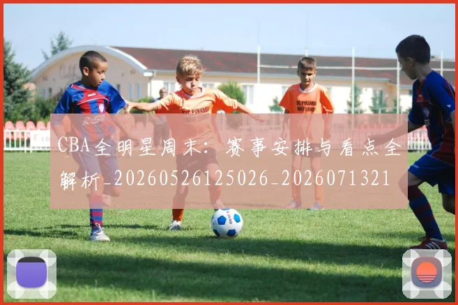 CBA全明星周末：赛事安排与看点全解析_20260526125026_20260713214419