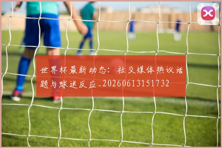世界杯最新动态：社交媒体热议话题与球迷反应_20260613151732