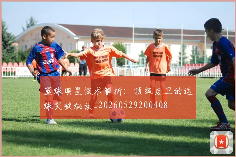 篮球明星技术解析：顶级后卫的运球突破秘诀_20260529200408