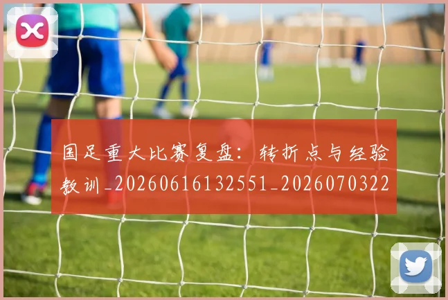 国足重大比赛复盘:转折点与经验教训_20260616132551_20260703224507