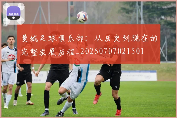 曼城足球俱乐部：从历史到现在的完整发展历程_20260707021501