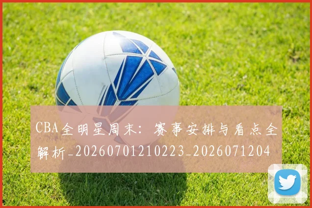 CBA全明星周末:赛事安排与看点全解析_20260701210223_20260712043822