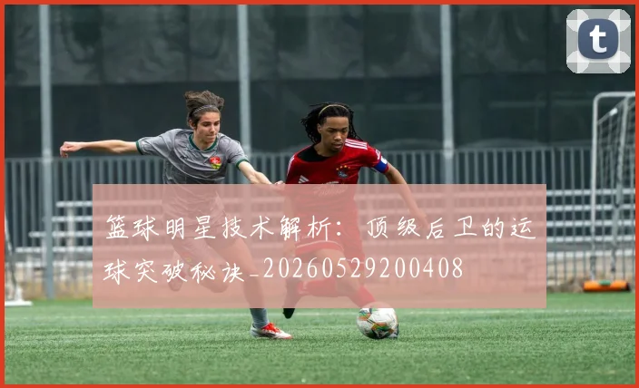 篮球明星技术解析：顶级后卫的运球突破秘诀_20260529200408
