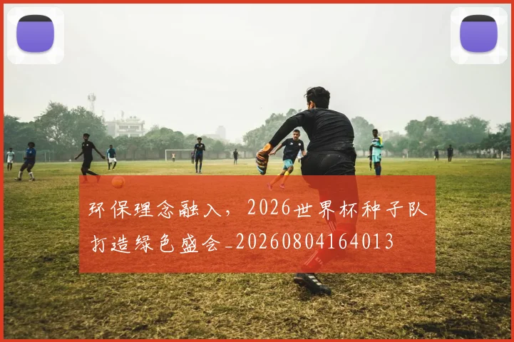 环保理念融入,2026世界杯种子队打造绿色盛会_20260804164013