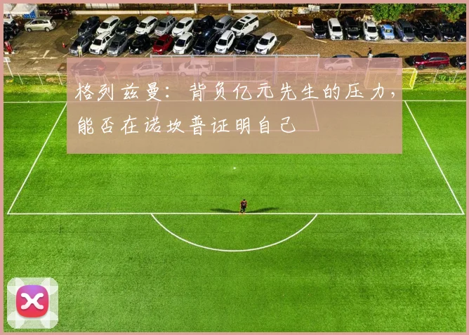 格列兹曼:背负亿元先生的压力,能否在诺坎普证明自己