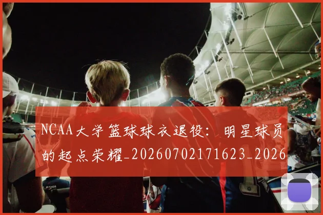 NCAA大学篮球球衣退役:明星球员的起点荣耀_20260702171623_20260714214802