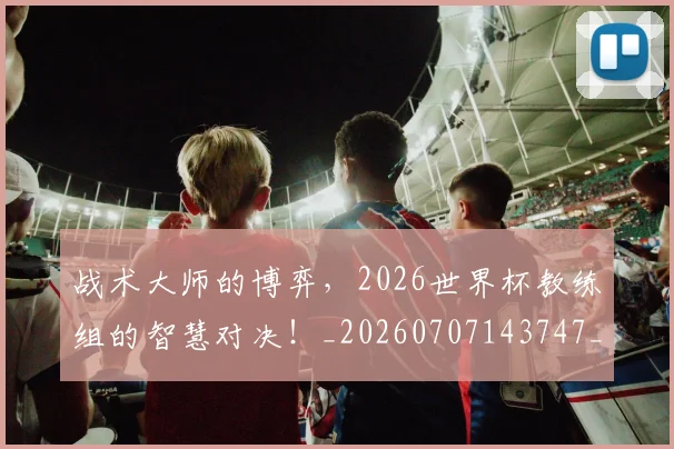 战术大师的博弈，2026世界杯教练组的智慧对决！_20260707143747_20260723181643